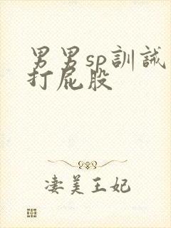 男男sp训诫文打屁股 男男sp训诫文打屁股