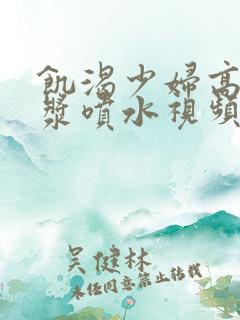 饥渴少妇高潮白浆喷水视频