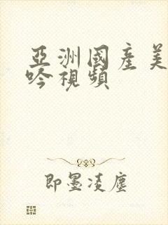 亚洲国产美女呻吟视频 亚洲国产美女呻吟视频
