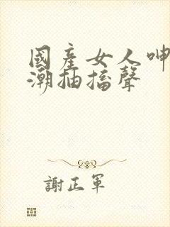 国产女人呻吟高潮抽搐声