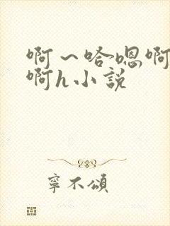 啊～哈嗯啊哈嗯啊h小说