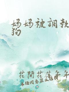 妈妈被调教成母狗 妈妈被调教成母狗