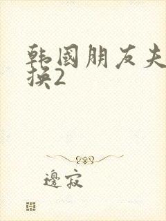 韩国朋友夫妇交换2