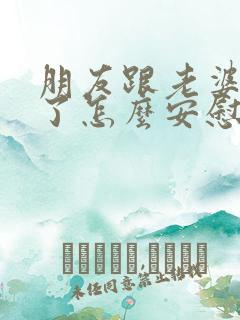 朋友跟老婆吵架了怎么安慰 朋友跟老婆吵架了怎么安慰