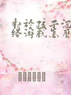 对于孩子沉迷网络游戏怎么解决 对于孩子沉迷网络游戏怎么解决