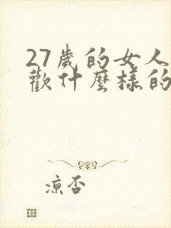 27岁的女人喜欢什么样的男人 27岁的女人喜欢什么样的男人