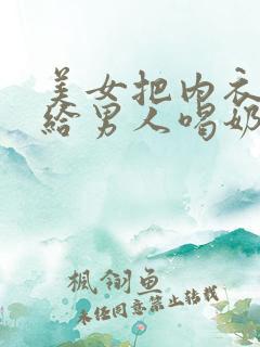 美女把内衣脱了给男人喝奶