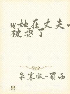 w她在丈夫面前被耍了