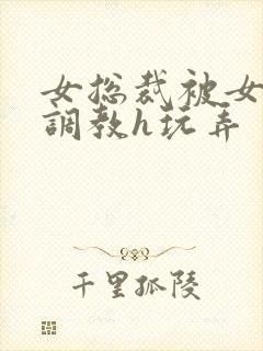 女总裁被女下属调教h玩弄