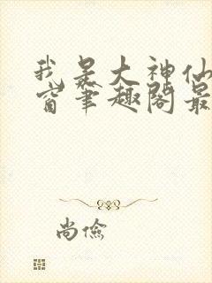 我是大神仙无弹窗笔趣阁最新章节