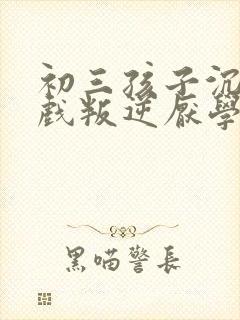 初三孩子沉迷游戏叛逆厌学怎么办
