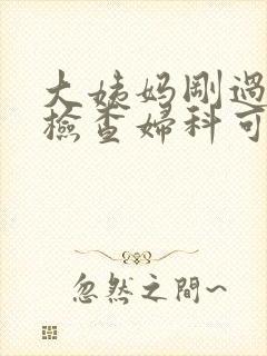 大姨妈刚过去去检查妇科可以么