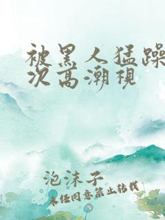 被黑人猛躁10次高潮视