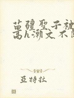 苗疆圣子被肉干高h潮文不断