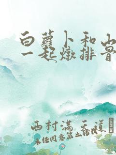 白萝卜和山药能一起炖排骨吗 白萝卜和山药能一起炖排骨吗