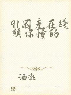 91国产在线视频你懂的 91国产在线视频你懂的