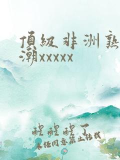 顶级非洲熟妇高潮xxxxx