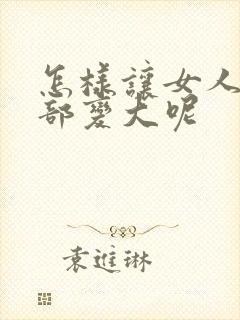 怎样让女人的胸部变大呢