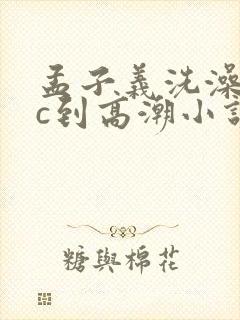 孟子义洗澡时被c到高潮小说