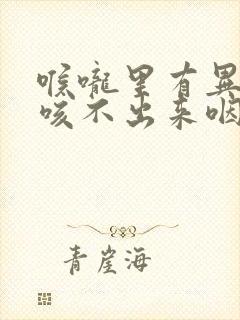 喉咙里有异物感咳不出来咽不下去
