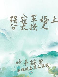 强宠军婚上将老公太撩人 强宠军婚上将老公太撩人