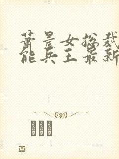 萧晨女总裁的全能兵王最新 萧晨女总裁的全能兵王最新