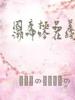 国产极品美女高潮呻吟在线观看