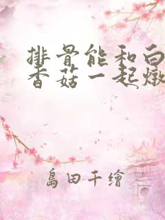 排骨能和白萝卜香菇一起炖吗