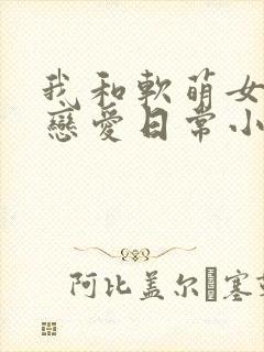 我和软萌女友的恋爱日常小说完整