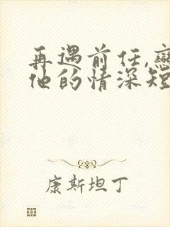 再遇前任,恋上他的情深短剧全集下载