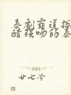 泰剧霸道总裁吃醋强吻的泰剧 泰剧霸道总裁吃醋强吻的泰剧