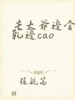 老太爷边含她的乳边cao 老太爷边含她的乳边cao