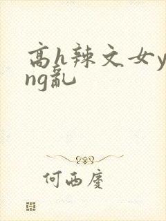 高h辣文女ying乱