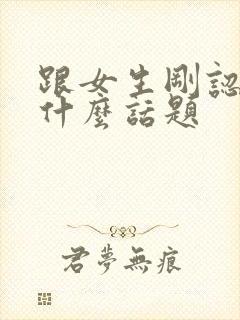 跟女生刚认识聊什么话题
