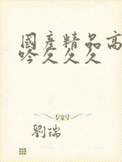 国产精品高潮呻吟久久久