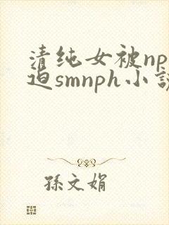 清纯女被np强迫smnph小说 清纯女被np强迫smnph小说