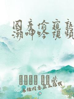 国产偷窥熟妇高潮呻吟视频
