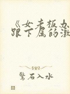 《女老板办公室跟下属的激情》