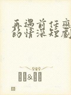 再遇前任恋上他的情深短剧合集