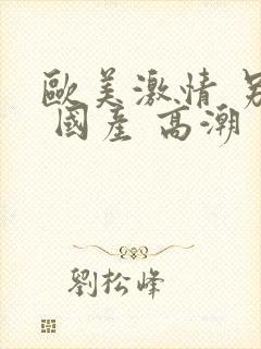 欧美激情 另类 国产 高潮