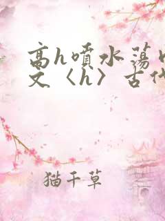 高h喷水荡肉欲文〈h〉古代