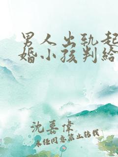 男人出轨起诉离婚小孩判给谁 男人出轨起诉离婚小孩判给谁