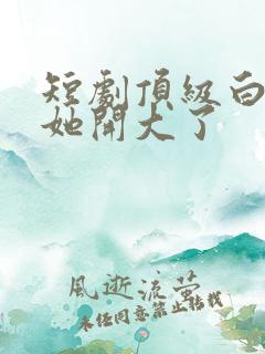 短剧顶级白月光她开大了