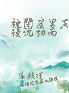 被闺蜜男友认错后沈初南 被闺蜜男友认错后沈初南