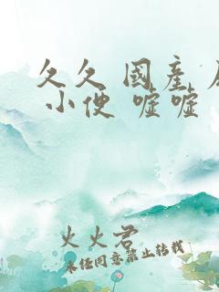 久久 国产 尿 小便 嘘嘘 久久 国产 尿 小便 嘘嘘