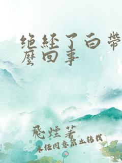 绝经了白带黄怎么回事