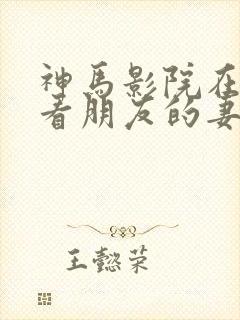 神马影院在线观看朋友的妻子