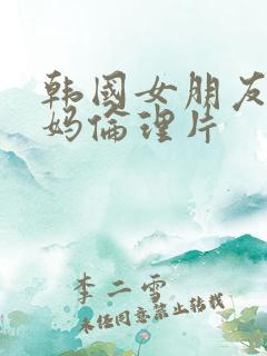 韩国女朋友的妈妈伦理片