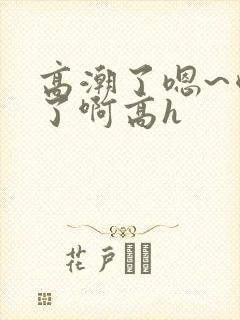高潮了嗯~喷水了啊高h