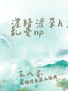 浓精灌孕h攵女乱爱np